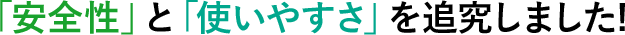 「安全性」と「使いやすさ」を追究しました!
